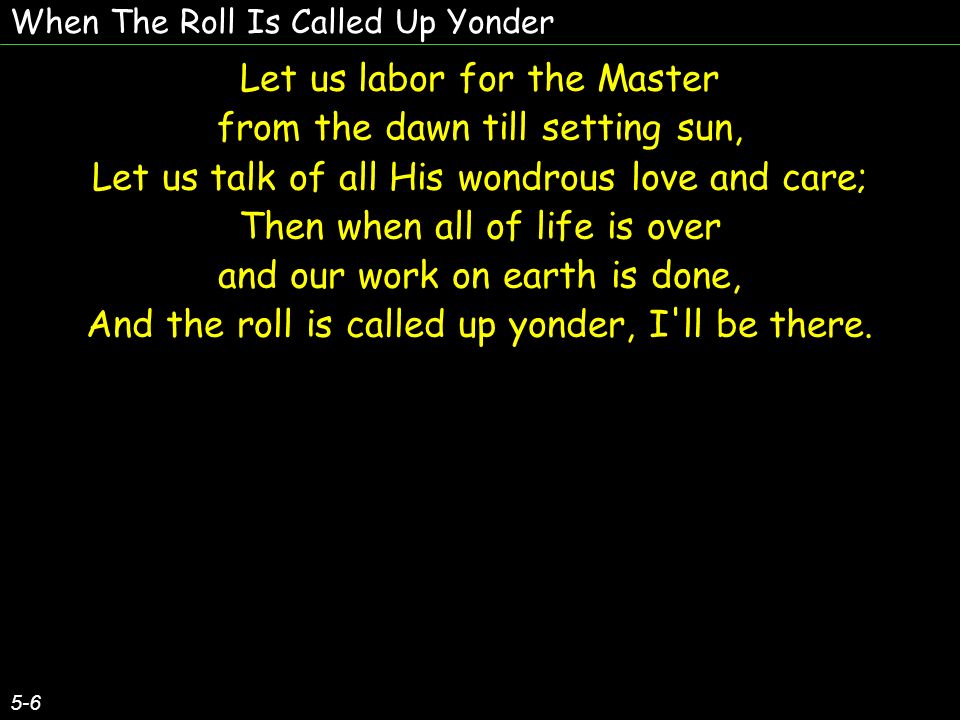 When The Roll Is Called Up Yonder 5-6 Let us labor for the Master from the dawn till setting sun, Let us talk of all His wondrous love and care; Then when all of life is over and our work on earth is done, And the roll is called up yonder, I ll be there.