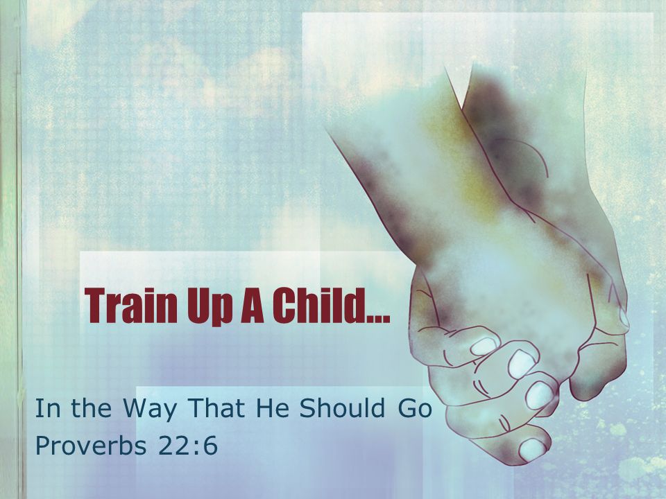 Train Up A Child… In the Way That He Should Go Proverbs 22:6