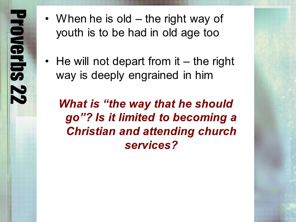 Proverbs 22 When he is old – the right way of youth is to be had in old age too He will not depart from it – the right way is deeply engrained in him What is the way that he should go.