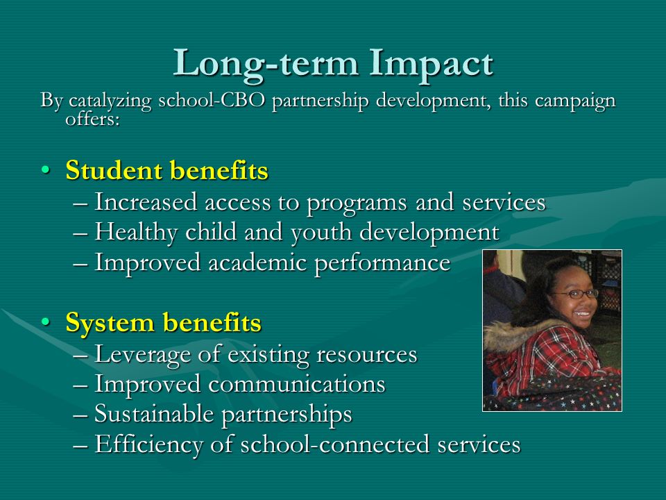 Long-term Impact By catalyzing school-CBO partnership development, this campaign offers: Student benefitsStudent benefits –Increased access to programs and services –Healthy child and youth development –Improved academic performance System benefitsSystem benefits –Leverage of existing resources –Improved communications –Sustainable partnerships –Efficiency of school-connected services