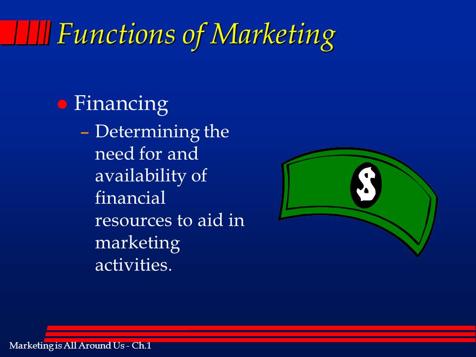 Marketing is All Around Us - Ch.1 Functions of Marketing l Financing –Determining the need for and availability of financial resources to aid in marketing activities.
