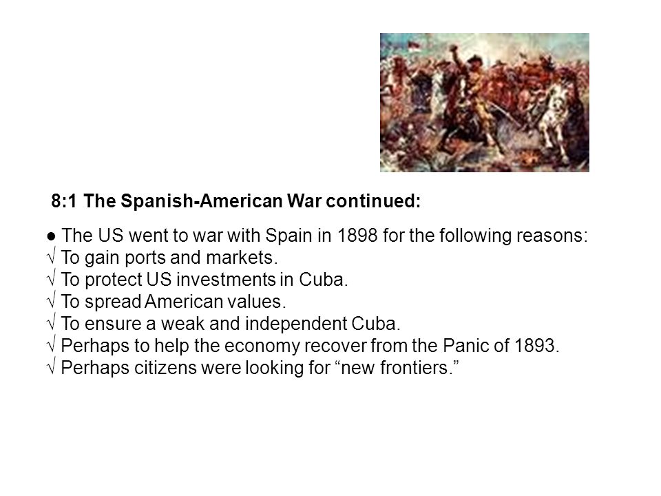 8:1 The Spanish-American War continued: The US went to war with Spain in 1898 for the following reasons: To gain ports and markets.