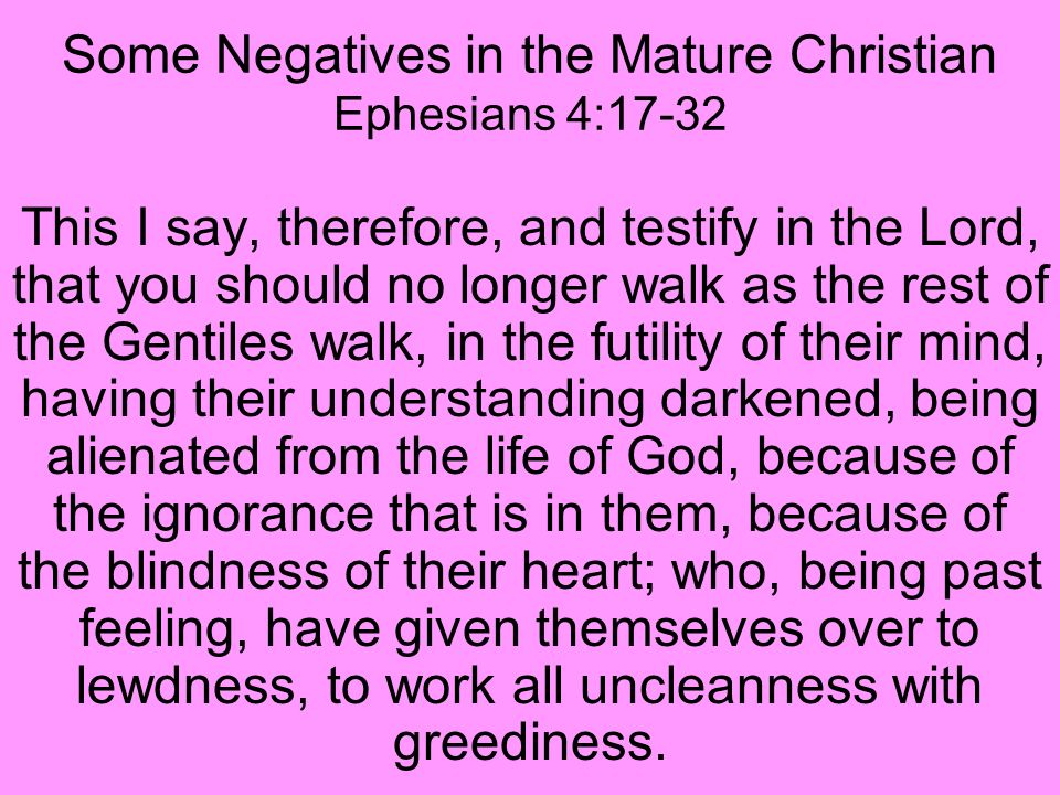 Some Negatives in the Mature Christian Ephesians 4:17-32 This I say, therefore, and testify in the Lord, that you should no longer walk as the rest of the Gentiles walk, in the futility of their mind, having their understanding darkened, being alienated from the life of God, because of the ignorance that is in them, because of the blindness of their heart; who, being past feeling, have given themselves over to lewdness, to work all uncleanness with greediness.