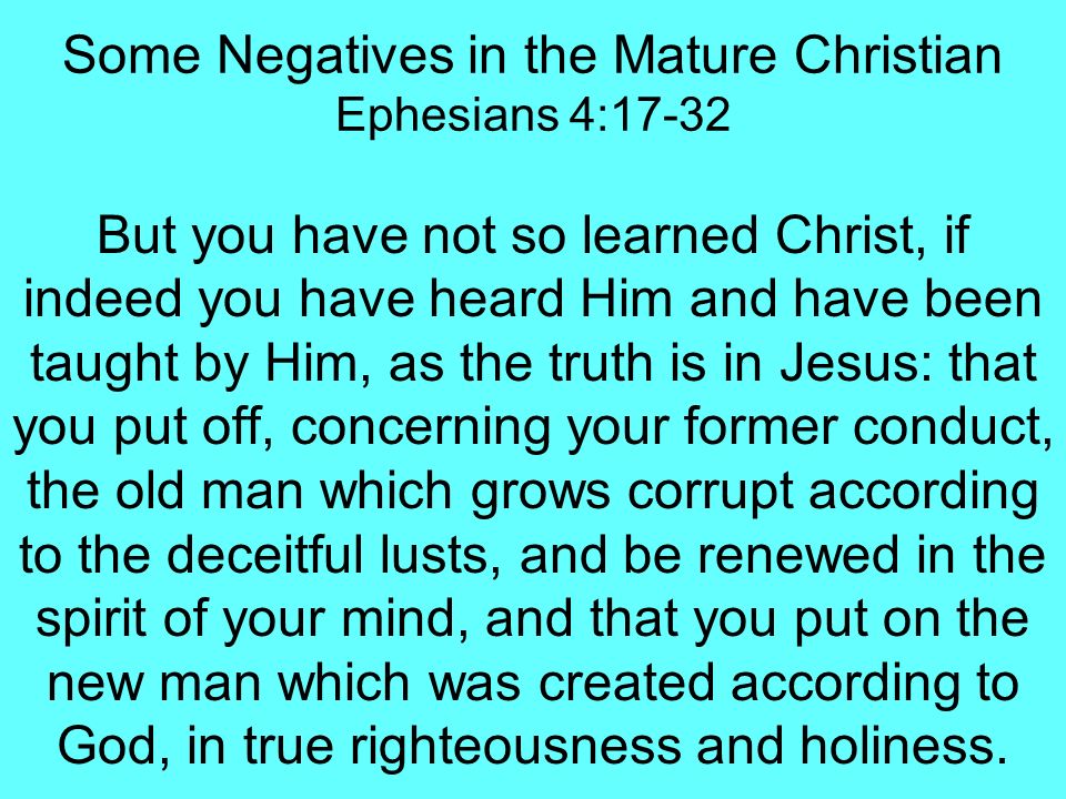 Some Negatives in the Mature Christian Ephesians 4:17-32 But you have not so learned Christ, if indeed you have heard Him and have been taught by Him, as the truth is in Jesus: that you put off, concerning your former conduct, the old man which grows corrupt according to the deceitful lusts, and be renewed in the spirit of your mind, and that you put on the new man which was created according to God, in true righteousness and holiness.