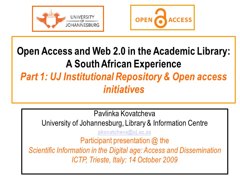 Open Access and Web 2.0 in the Academic Library: A South African Experience Part 1: UJ Institutional Repository & Open access initiatives Pavlinka Kovatcheva University of Johannesburg, Library & Information Centre Participant the Scientific Information in the Digital age: Access and Dissemination ICTP, Trieste, Italy: 14 October 2009