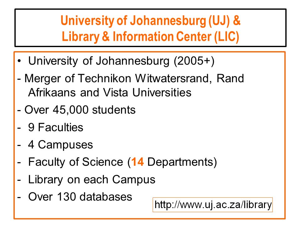 University of Johannesburg (UJ) & Library & Information Center (LIC) University of Johannesburg (2005+) - Merger of Technikon Witwatersrand, Rand Afrikaans and Vista Universities - Over 45,000 students -9 Faculties -4 Campuses -Faculty of Science (14 Departments) -Library on each Campus -Over 130 databases