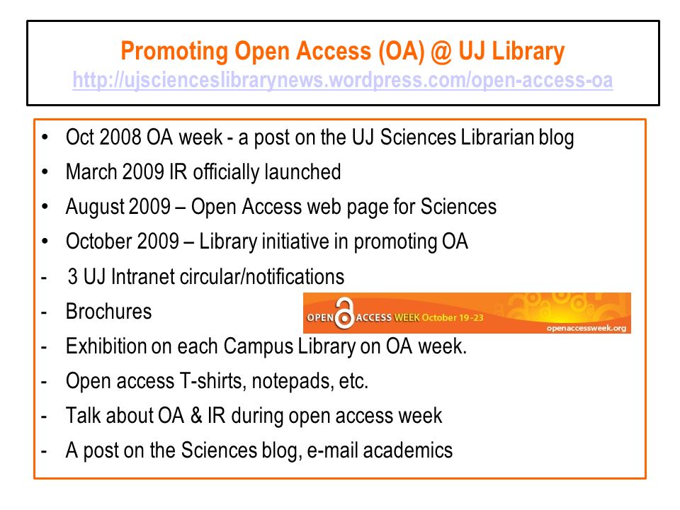 Promoting Open Access UJ Library     Oct 2008 OA week - a post on the UJ Sciences Librarian blog March 2009 IR officially launched August 2009 – Open Access web page for Sciences October 2009 – Library initiative in promoting OA - 3 UJ Intranet circular/notifications -Brochures -Exhibition on each Campus Library on OA week.