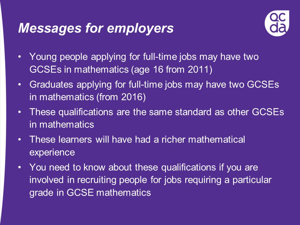 Messages for employers Young people applying for full-time jobs may have two GCSEs in mathematics (age 16 from 2011) Graduates applying for full-time jobs may have two GCSEs in mathematics (from 2016) These qualifications are the same standard as other GCSEs in mathematics These learners will have had a richer mathematical experience You need to know about these qualifications if you are involved in recruiting people for jobs requiring a particular grade in GCSE mathematics