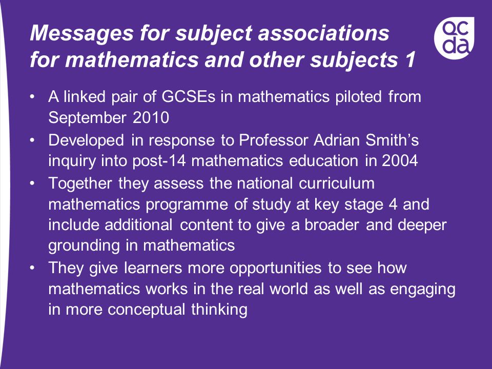 Messages for subject associations for mathematics and other subjects 1 A linked pair of GCSEs in mathematics piloted from September 2010 Developed in response to Professor Adrian Smiths inquiry into post-14 mathematics education in 2004 Together they assess the national curriculum mathematics programme of study at key stage 4 and include additional content to give a broader and deeper grounding in mathematics They give learners more opportunities to see how mathematics works in the real world as well as engaging in more conceptual thinking