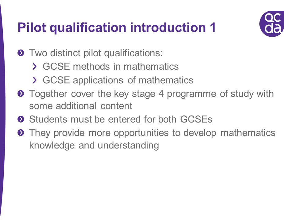 Pilot qualification introduction 1 Two distinct pilot qualifications: GCSE methods in mathematics GCSE applications of mathematics Together cover the key stage 4 programme of study with some additional content Students must be entered for both GCSEs They provide more opportunities to develop mathematics knowledge and understanding