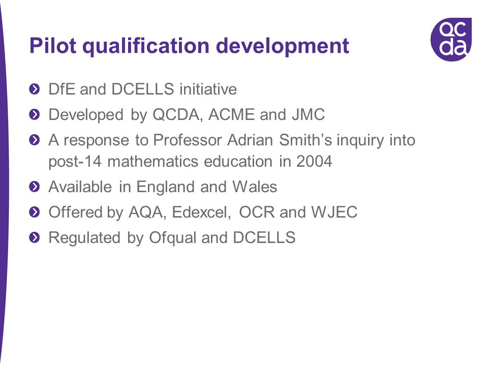 Pilot qualification development DfE and DCELLS initiative Developed by QCDA, ACME and JMC A response to Professor Adrian Smiths inquiry into post-14 mathematics education in 2004 Available in England and Wales Offered by AQA, Edexcel, OCR and WJEC Regulated by Ofqual and DCELLS