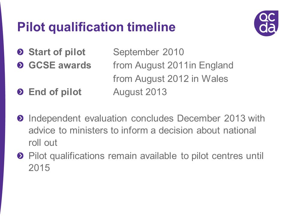 Pilot qualification timeline Start of pilot September 2010 GCSE awards from August 2011in England from August 2012 in Wales End of pilot August 2013 Independent evaluation concludes December 2013 with advice to ministers to inform a decision about national roll out Pilot qualifications remain available to pilot centres until 2015