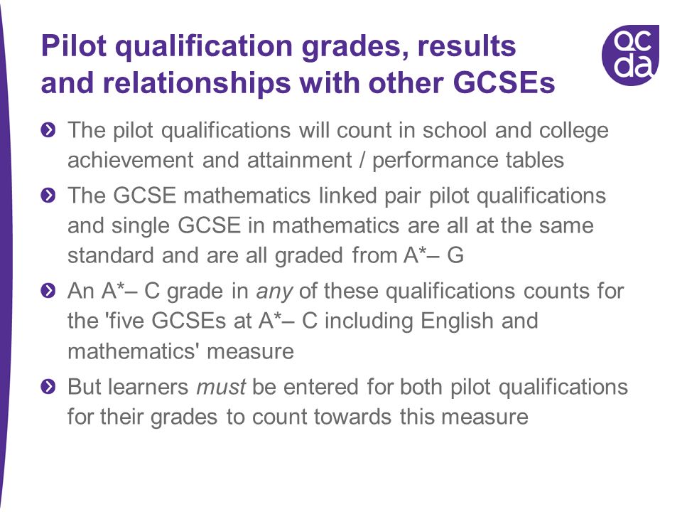 Pilot qualification grades, results and relationships with other GCSEs The pilot qualifications will count in school and college achievement and attainment / performance tables The GCSE mathematics linked pair pilot qualifications and single GCSE in mathematics are all at the same standard and are all graded from A*– G An A*– C grade in any of these qualifications counts for the five GCSEs at A*– C including English and mathematics measure But learners must be entered for both pilot qualifications for their grades to count towards this measure