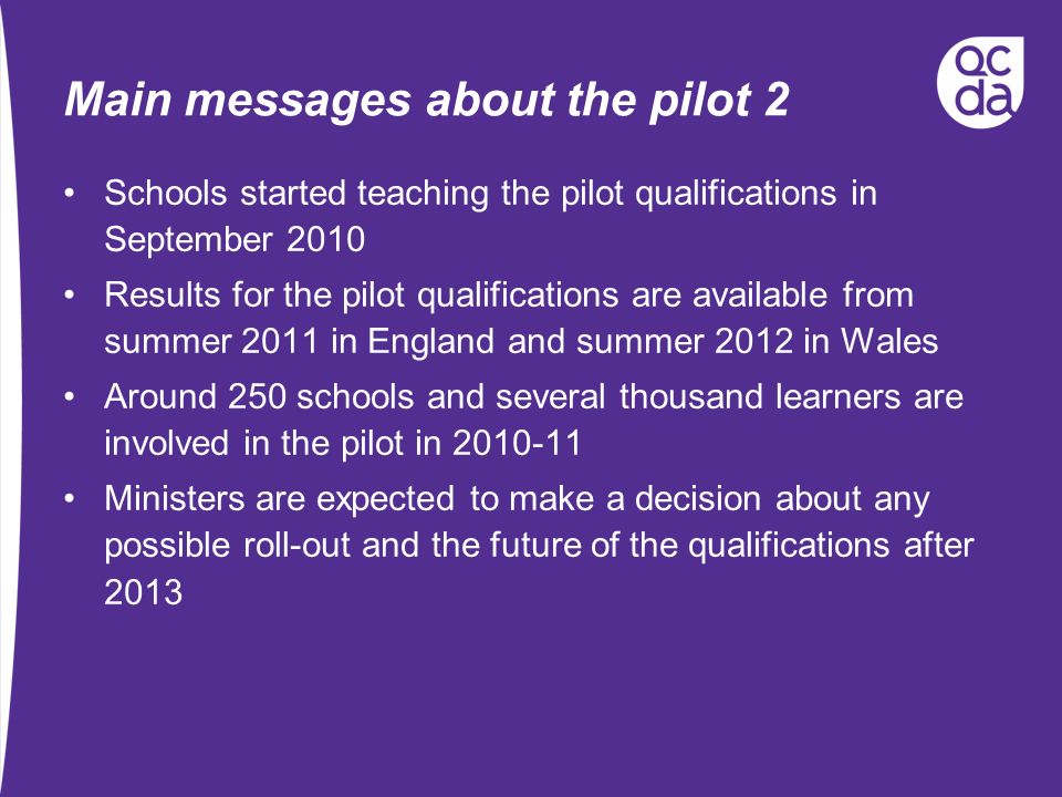 Main messages about the pilot 2 Schools started teaching the pilot qualifications in September 2010 Results for the pilot qualifications are available from summer 2011 in England and summer 2012 in Wales Around 250 schools and several thousand learners are involved in the pilot in Ministers are expected to make a decision about any possible roll-out and the future of the qualifications after 2013