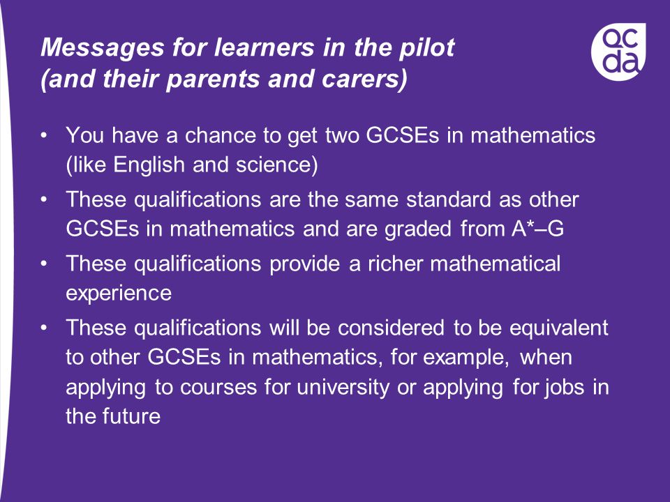 Messages for learners in the pilot (and their parents and carers) You have a chance to get two GCSEs in mathematics (like English and science) These qualifications are the same standard as other GCSEs in mathematics and are graded from A*–G These qualifications provide a richer mathematical experience These qualifications will be considered to be equivalent to other GCSEs in mathematics, for example, when applying to courses for university or applying for jobs in the future
