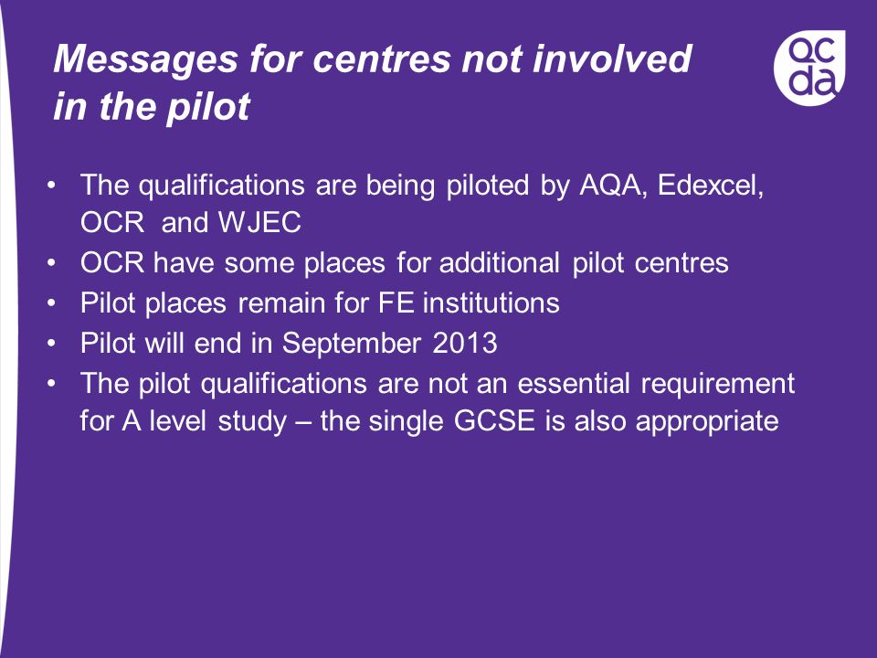 Messages for centres not involved in the pilot The qualifications are being piloted by AQA, Edexcel, OCR and WJEC OCR have some places for additional pilot centres Pilot places remain for FE institutions Pilot will end in September 2013 The pilot qualifications are not an essential requirement for A level study – the single GCSE is also appropriate