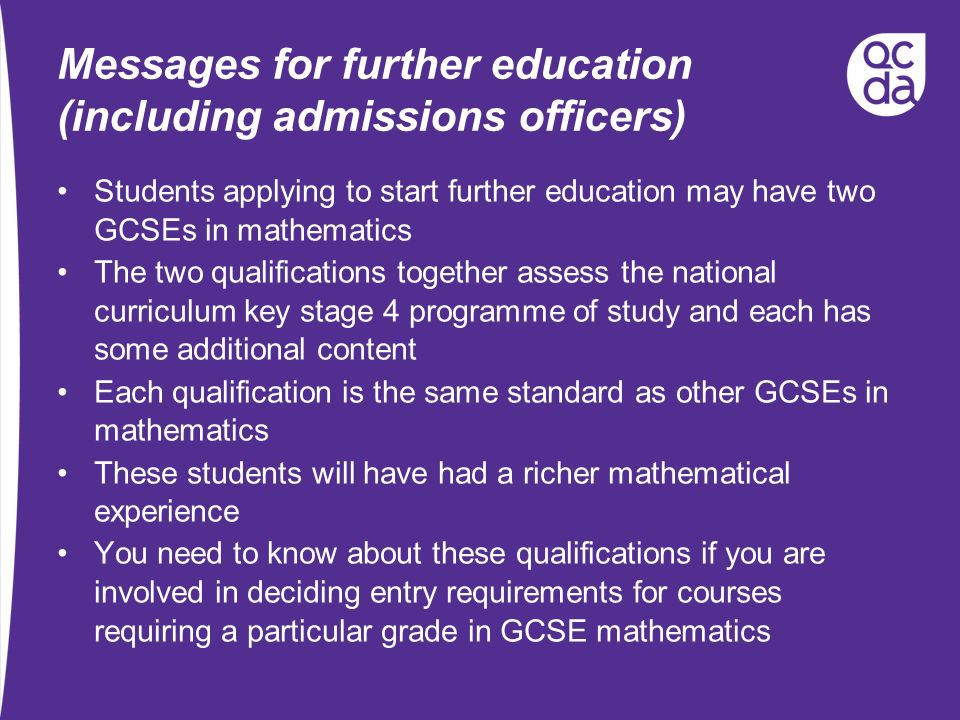 Messages for further education (including admissions officers) Students applying to start further education may have two GCSEs in mathematics The two qualifications together assess the national curriculum key stage 4 programme of study and each has some additional content Each qualification is the same standard as other GCSEs in mathematics These students will have had a richer mathematical experience You need to know about these qualifications if you are involved in deciding entry requirements for courses requiring a particular grade in GCSE mathematics