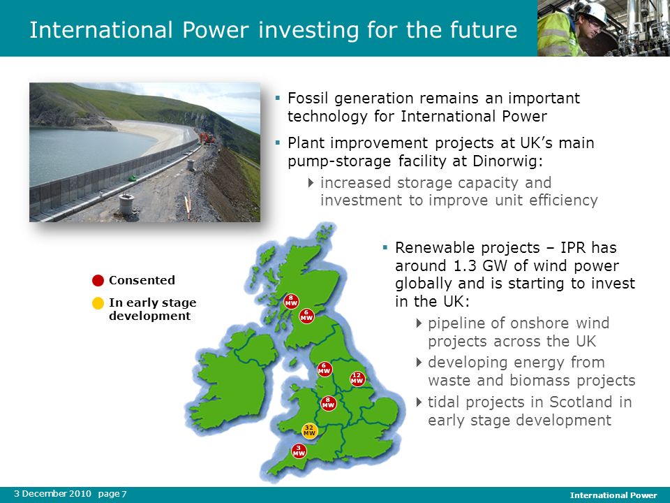 3 December 2010 page International Power 7 International Power investing for the future In early stage development Consented Fossil generation remains an important technology for International Power Plant improvement projects at UKs main pump-storage facility at Dinorwig: increased storage capacity and investment to improve unit efficiency Renewable projects – IPR has around 1.3 GW of wind power globally and is starting to invest in the UK: pipeline of onshore wind projects across the UK developing energy from waste and biomass projects tidal projects in Scotland in early stage development 8 MW 6 MW 12 MW 8 MW 3 MW 32 MW