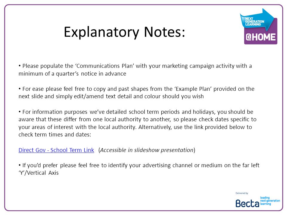 Explanatory Notes: Please populate the Communications Plan with your marketing campaign activity with a minimum of a quarters notice in advance For ease please feel free to copy and past shapes from the Example Plan provided on the next slide and simply edit/amend text detail and colour should you wish For information purposes weve detailed school term periods and holidays, you should be aware that these differ from one local authority to another, so please check dates specific to your areas of interest with the local authority.