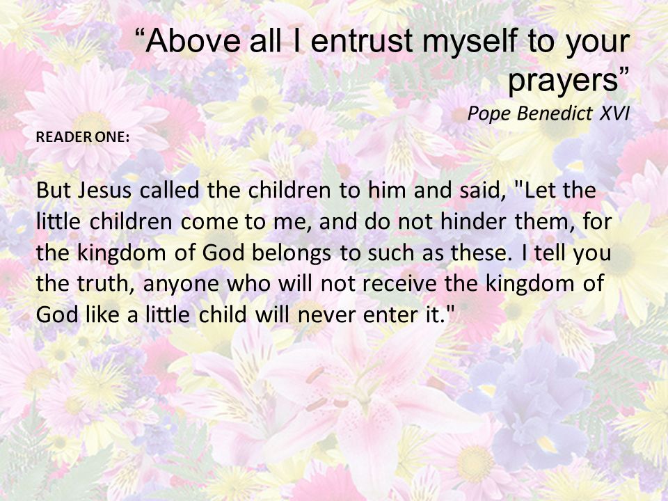 Above all I entrust myself to your prayers Pope Benedict XVI READER ONE: But Jesus called the children to him and said, Let the little children come to me, and do not hinder them, for the kingdom of God belongs to such as these.