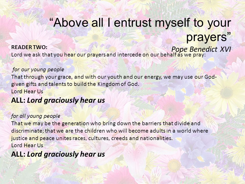 Above all I entrust myself to your prayers Pope Benedict XVI READER TWO: Lord we ask that you hear our prayers and intercede on our behalf as we pray: for our young people That through your grace, and with our youth and our energy, we may use our God- given gifts and talents to build the Kingdom of God.