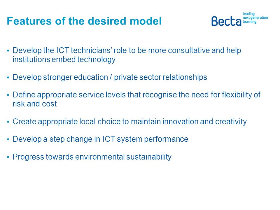 Features of the desired model Develop a service culture so institutions focus on effective use of technology to support teaching and learning Raise awareness of the managed service offer, features and benefits Drive coherence and reliability of ICT systems through the adoption of open standards Increase interoperability between systems to drive efficiency and effectiveness Provide institutions with clarity to help them to design, implement and maintain their ICT systems Provide institutions with tools to help them deliver value for money from their ICT systems
