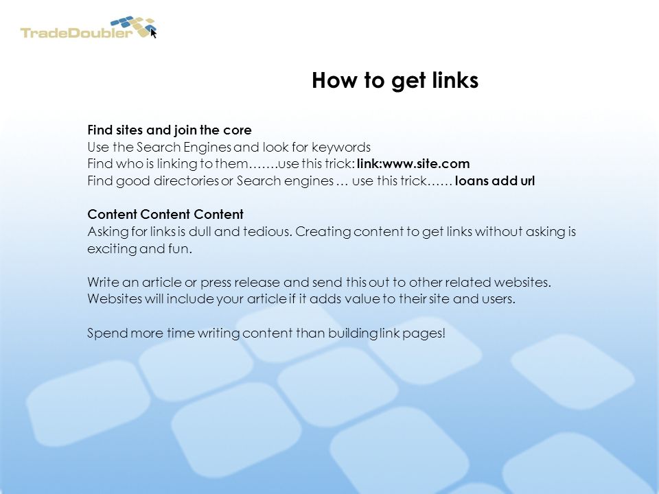 How to get links Find sites and join the core Use the Search Engines and look for keywords Find who is linking to them…….use this trick: link:  Find good directories or Search engines … use this trick…… loans add url Content Content Content Asking for links is dull and tedious.