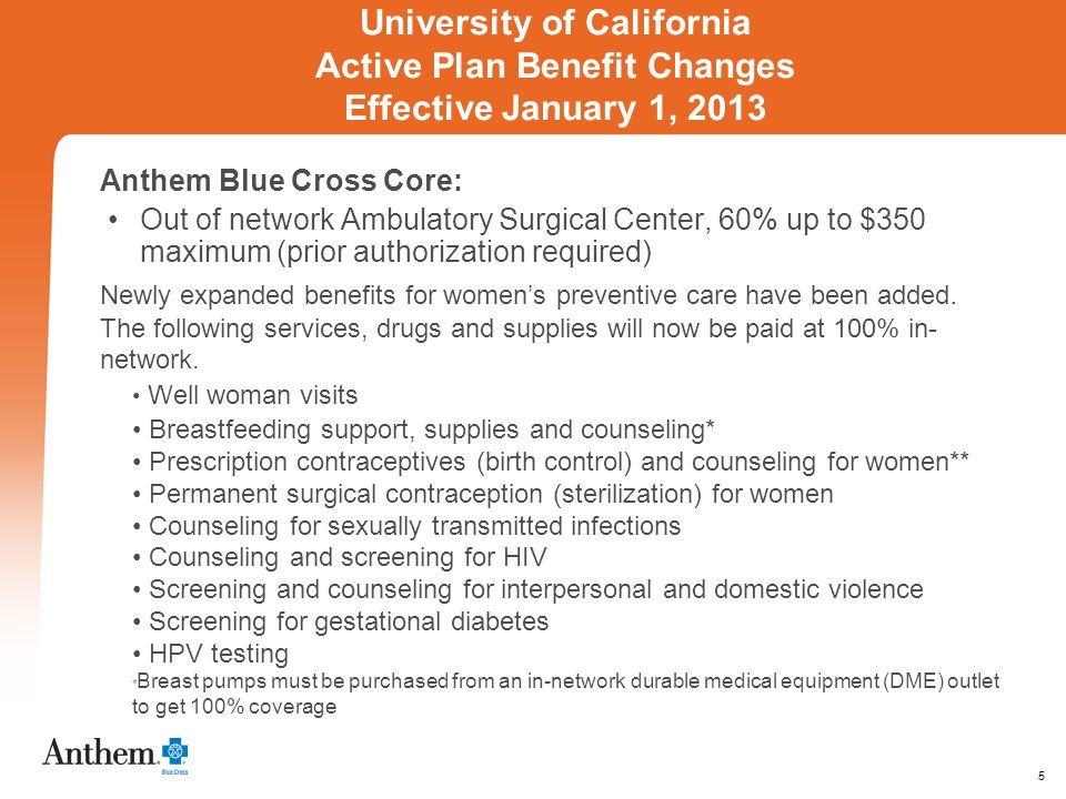 5 University of California Active Plan Benefit Changes Effective January 1, 2013 Anthem Blue Cross Core: Out of network Ambulatory Surgical Center, 60% up to $350 maximum (prior authorization required) Newly expanded benefits for womens preventive care have been added.