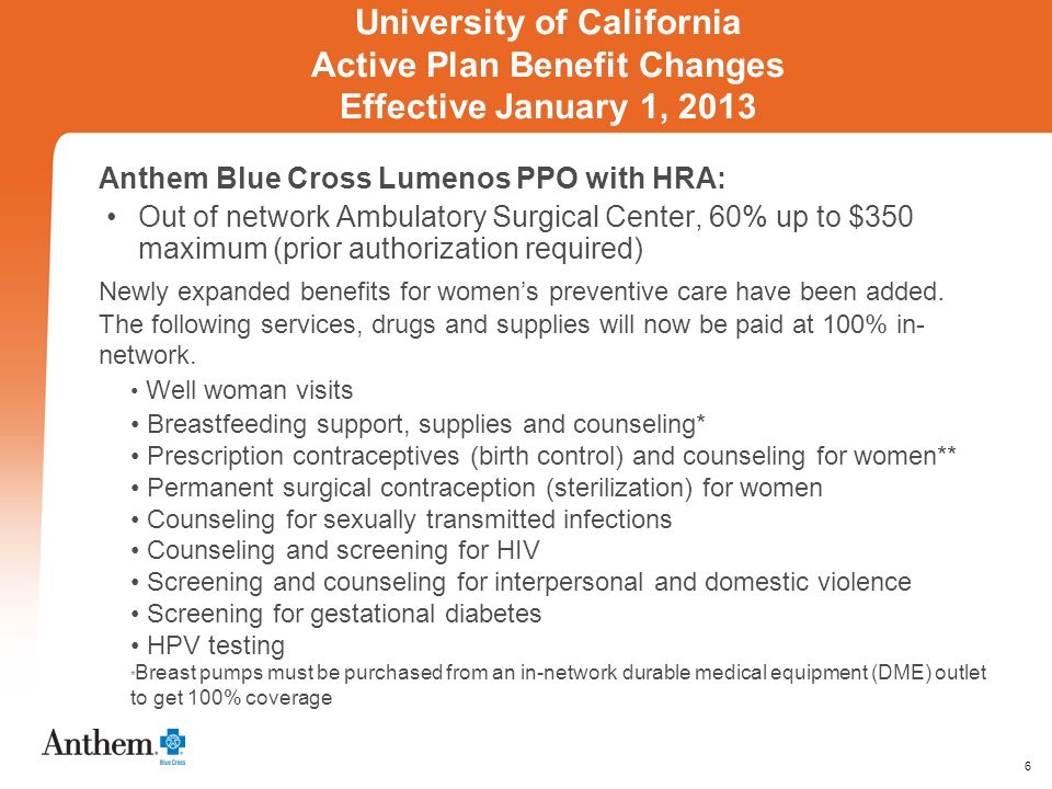 6 University of California Active Plan Benefit Changes Effective January 1, 2013 Anthem Blue Cross Lumenos PPO with HRA: Out of network Ambulatory Surgical Center, 60% up to $350 maximum (prior authorization required) Newly expanded benefits for womens preventive care have been added.
