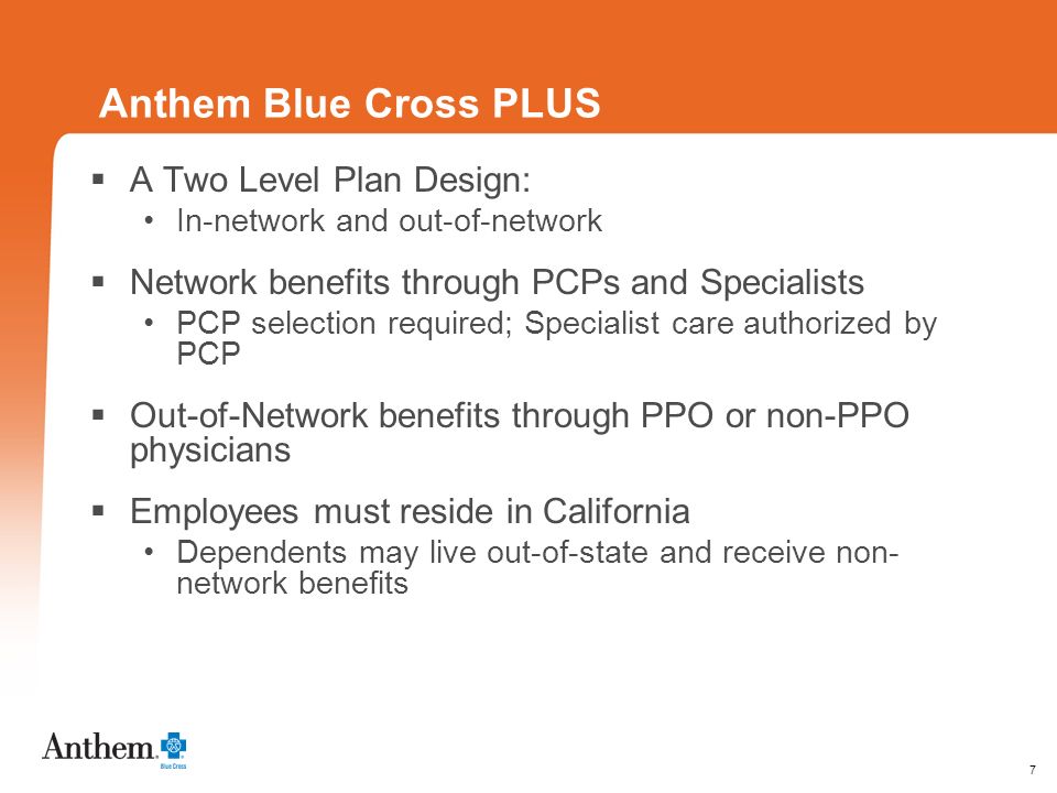 7 Anthem Blue Cross PLUS A Two Level Plan Design: In-network and out-of-network Network benefits through PCPs and Specialists PCP selection required; Specialist care authorized by PCP Out-of-Network benefits through PPO or non-PPO physicians Employees must reside in California Dependents may live out-of-state and receive non- network benefits