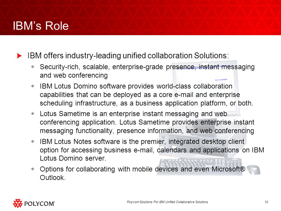 10Polycom Solutions For IBM Unified Collaborative Solutions IBMs Role IBM offers industry-leading unified collaboration Solutions: Security-rich, scalable, enterprise-grade presence, instant messaging and web conferencing IBM Lotus Domino software provides world-class collaboration capabilities that can be deployed as a core  and enterprise scheduling infrastructure, as a business application platform, or both.