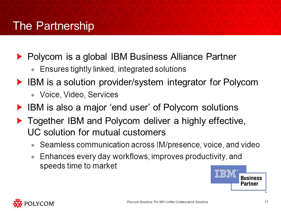 17Polycom Solutions For IBM Unified Collaborative Solutions The Partnership Polycom is a global IBM Business Alliance Partner Ensures tightly linked, integrated solutions IBM is a solution provider/system integrator for Polycom Voice, Video, Services IBM is also a major end user of Polycom solutions Together IBM and Polycom deliver a highly effective, UC solution for mutual customers Seamless communication across IM/presence, voice, and video Enhances every day workflows, improves productivity, and speeds time to market