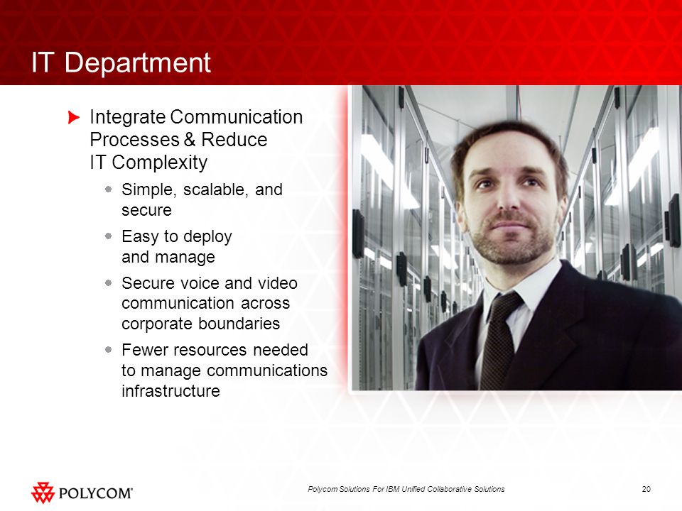 20Polycom Solutions For IBM Unified Collaborative Solutions IT Department Integrate Communication Processes & Reduce IT Complexity Simple, scalable, and secure Easy to deploy and manage Secure voice and video communication across corporate boundaries Fewer resources needed to manage communications infrastructure
