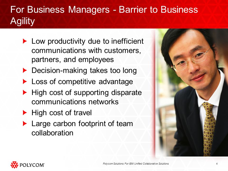 4Polycom Solutions For IBM Unified Collaborative Solutions For Business Managers - Barrier to Business Agility Low productivity due to inefficient communications with customers, partners, and employees Decision-making takes too long Loss of competitive advantage High cost of supporting disparate communications networks High cost of travel Large carbon footprint of team collaboration