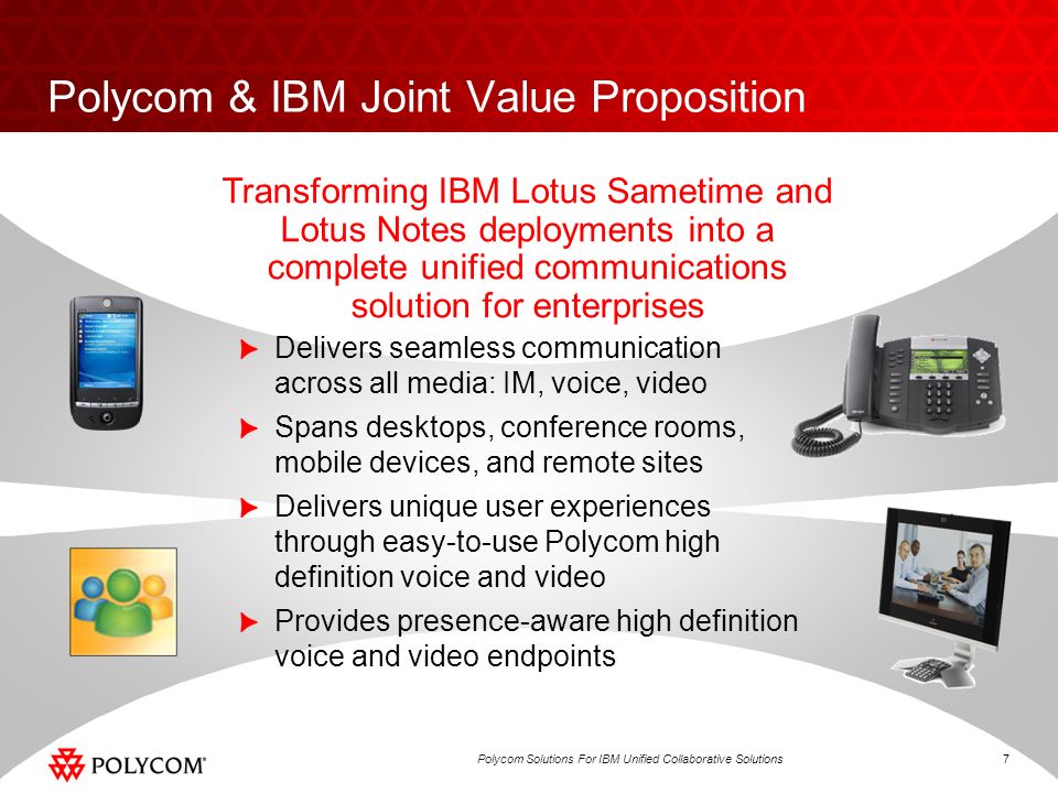 7Polycom Solutions For IBM Unified Collaborative Solutions Polycom & IBM Joint Value Proposition Delivers seamless communication across all media: IM, voice, video Spans desktops, conference rooms, mobile devices, and remote sites Delivers unique user experiences through easy-to-use Polycom high definition voice and video Provides presence-aware high definition voice and video endpoints Transforming IBM Lotus Sametime and Lotus Notes deployments into a complete unified communications solution for enterprises