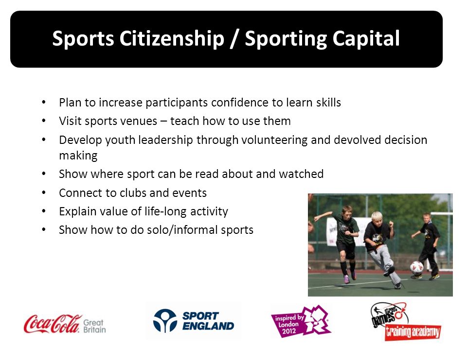Plan to increase participants confidence to learn skills Visit sports venues – teach how to use them Develop youth leadership through volunteering and devolved decision making Show where sport can be read about and watched Connect to clubs and events Explain value of life-long activity Show how to do solo/informal sports Sports Citizenship / Sporting Capital