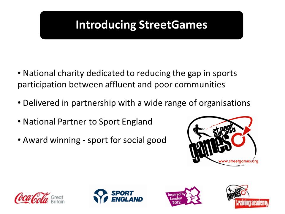 National charity dedicated to reducing the gap in sports participation between affluent and poor communities Delivered in partnership with a wide range of organisations National Partner to Sport England Award winning - sport for social good Introducing StreetGames
