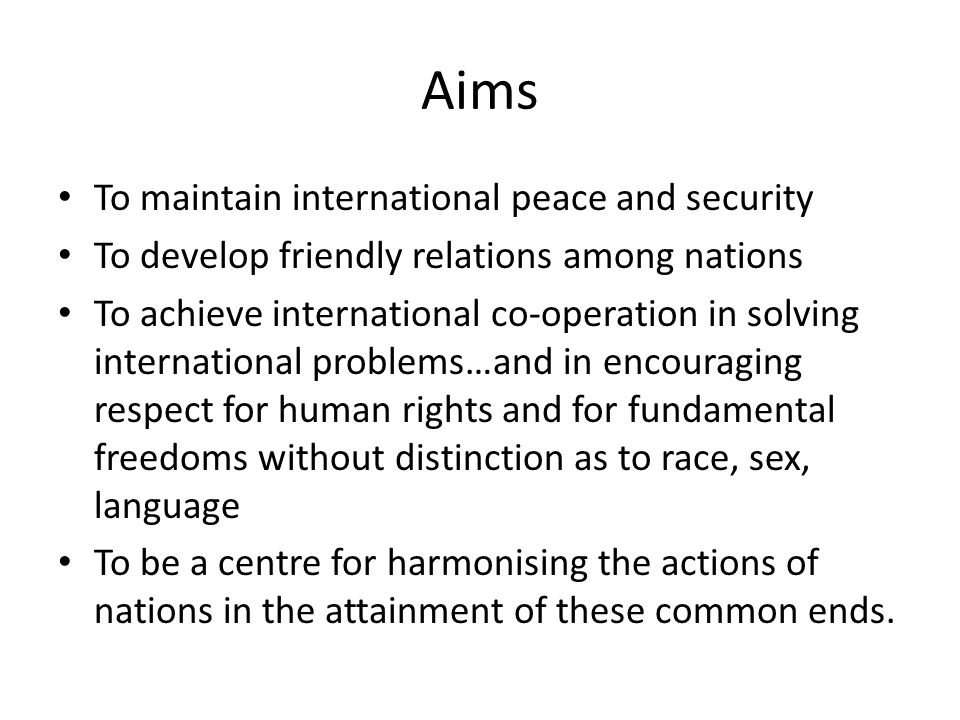 Aims To maintain international peace and security To develop friendly relations among nations To achieve international co-operation in solving international problems…and in encouraging respect for human rights and for fundamental freedoms without distinction as to race, sex, language To be a centre for harmonising the actions of nations in the attainment of these common ends.