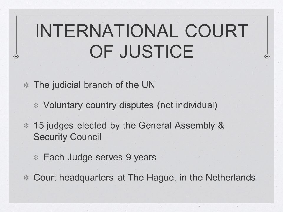 INTERNATIONAL COURT OF JUSTICE The judicial branch of the UN Voluntary country disputes (not individual) 15 judges elected by the General Assembly & Security Council Each Judge serves 9 years Court headquarters at The Hague, in the Netherlands