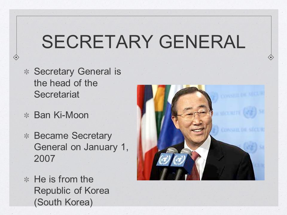 SECRETARY GENERAL Secretary General is the head of the Secretariat Ban Ki-Moon Became Secretary General on January 1, 2007 He is from the Republic of Korea (South Korea)