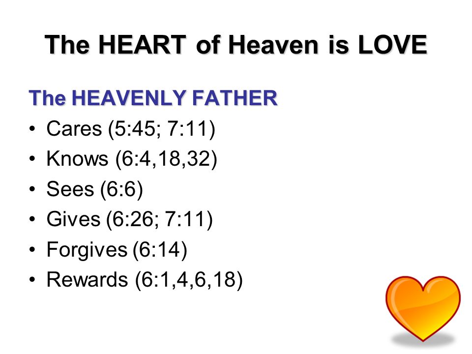 The HEART of Heaven is LOVE The HEAVENLY FATHER Cares (5:45; 7:11) Knows (6:4,18,32) Sees (6:6) Gives (6:26; 7:11) Forgives (6:14) Rewards (6:1,4,6,18)