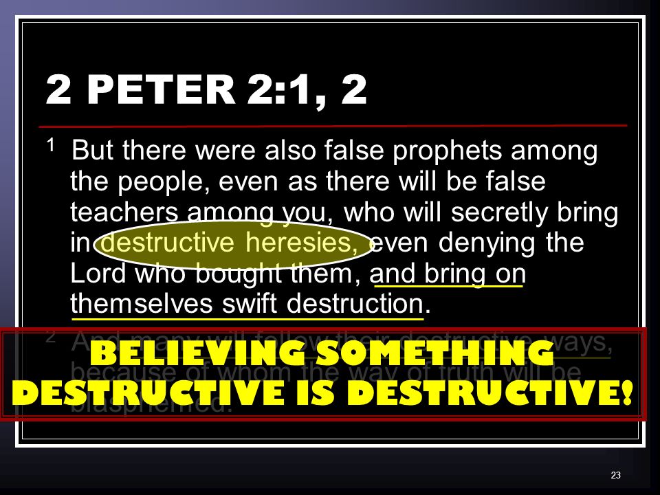 23 2 PETER 2:1, 2 1 But there were also false prophets among the people, even as there will be false teachers among you, who will secretly bring in destructive heresies, even denying the Lord who bought them, and bring on themselves swift destruction.