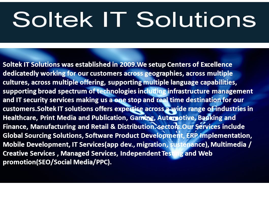 Soltek IT Solutions was established in 2009.We setup Centers of Excellence dedicatedly working for our customers across geographies, across multiple cultures, across multiple offering, supporting multiple language capabilities, supporting broad spectrum of technologies including infrastructure management and IT security services making us a one stop and real time destination for our customers.Soltek IT solutions offers expertise across a wide range of industries in Healthcare, Print Media and Publication, Gaming, Automotive, Banking and Finance, Manufacturing and Retail & Distribution.