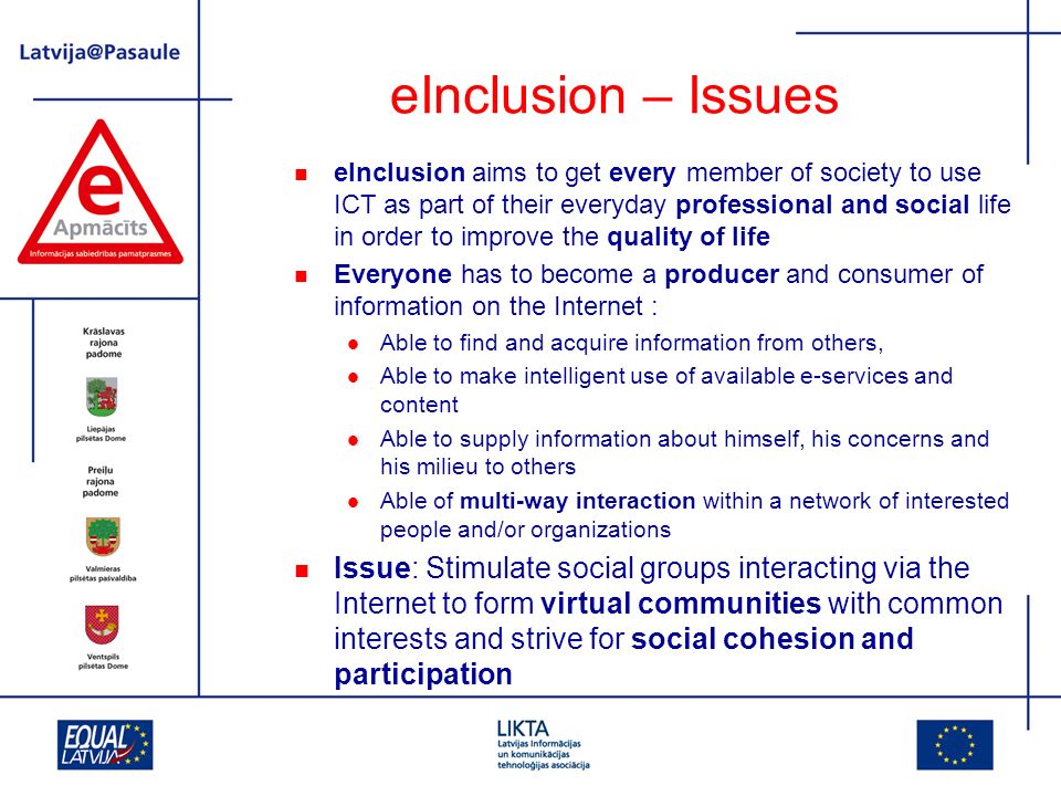 eInclusion – Issues eInclusion aims to get every member of society to use ICT as part of their everyday professional and social life in order to improve the quality of life Everyone has to become a producer and consumer of information on the Internet : Able to find and acquire information from others, Able to make intelligent use of available e-services and content Able to supply information about himself, his concerns and his milieu to others Able of multi-way interaction within a network of interested people and/or organizations Issue: Stimulate social groups interacting via the Internet to form virtual communities with common interests and strive for social cohesion and participation