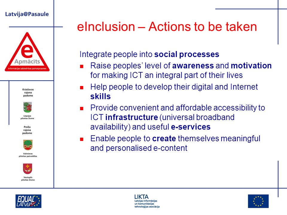 eInclusion – Actions to be taken Integrate people into social processes Raise peoples level of awareness and motivation for making ICT an integral part of their lives Help people to develop their digital and Internet skills Provide convenient and affordable accessibility to ICT infrastructure (universal broadband availability) and useful e-services Enable people to create themselves meaningful and personalised e-content