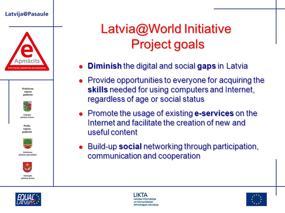 Initiative Project goals Diminish the digital and social gaps in Latvia Diminish the digital and social gaps in Latvia Provide opportunities to everyone for acquiring the skills needed for using computers and Internet, regardless of age or social status Provide opportunities to everyone for acquiring the skills needed for using computers and Internet, regardless of age or social status Promote the usage of existing e-services on the Internet and facilitate the creation of new and useful content Promote the usage of existing e-services on the Internet and facilitate the creation of new and useful content Build-up social networking through participation, communication and cooperation Build-up social networking through participation, communication and cooperation