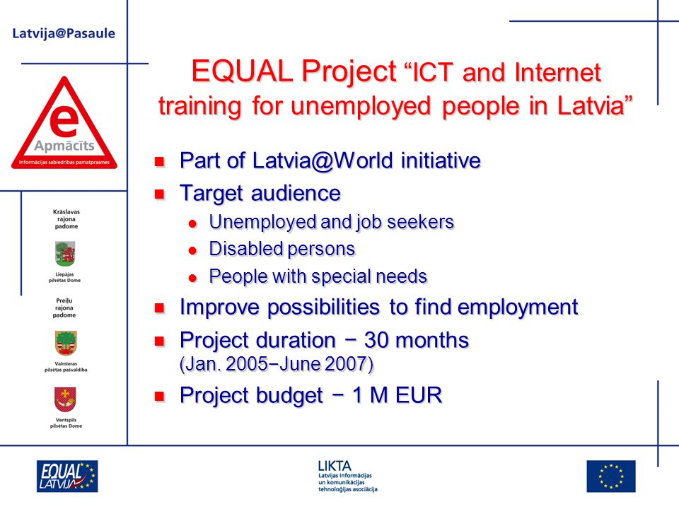 EQUAL Project ICT and Internet training for unemployed people in Latvia Part of initiative Part of initiative Target audience Target audience Unemployed and job seekers Unemployed and job seekers Disabled persons Disabled persons People with special needs People with special needs Improve possibilities to find employment Improve possibilities to find employment Project duration 30 months (Jan.