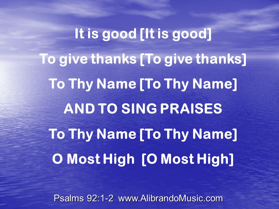 Psalms 92:1-2   It is good [It is good] To give thanks [To give thanks] To Thy Name [To Thy Name] AND TO SING PRAISES To Thy Name [To Thy Name] O Most High [O Most High]