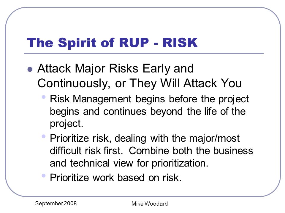 September 2008 Mike Woodard The Spirit of RUP - RISK Attack Major Risks Early and Continuously, or They Will Attack You Risk Management begins before the project begins and continues beyond the life of the project.
