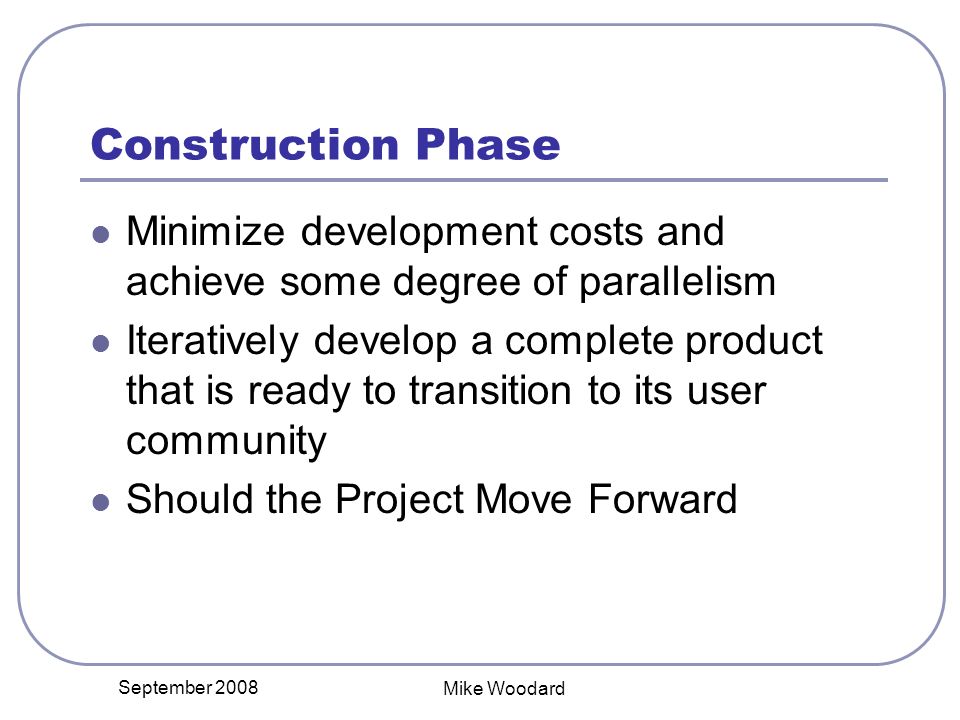 September 2008 Mike Woodard Construction Phase Minimize development costs and achieve some degree of parallelism Iteratively develop a complete product that is ready to transition to its user community Should the Project Move Forward